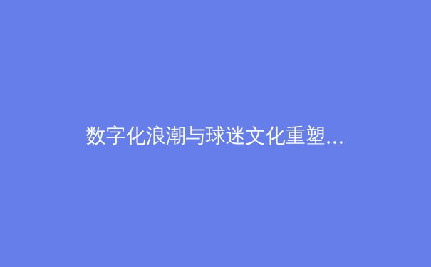 数字化浪潮与球迷文化重塑：现代体育传媒的变革与挑战 - 4