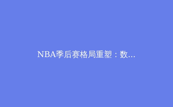 NBA季后赛格局重塑：数据分析揭示现代篮球的三大战略转型 - 2