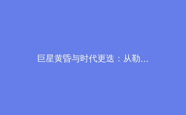 巨星黄昏与时代更迭：从勒布朗·詹姆斯看现代职业体育的进化轨迹
