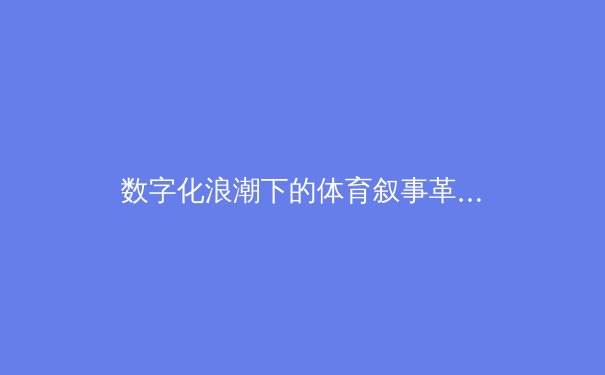数字化浪潮下的体育叙事革新：从数据可视化到沉浸式观赛体验的范式转移 - 3