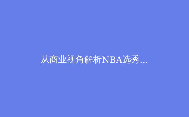 从商业视角解析NBA选秀：天赋、数据与球队战略的深度博弈 - 3