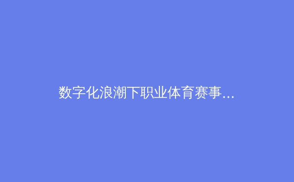 数字化浪潮下职业体育赛事商业模式的深度解构与前瞻分析